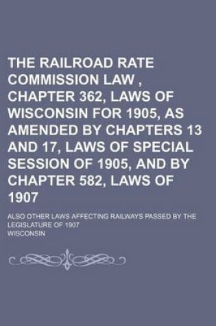 Cover of The Railroad Rate Commission Law, Chapter 362, Laws of Wisconsin for 1905, as Amended by Chapters 13 and 17, Laws of Special Session of 1905, and by Chapter 582, Laws of 1907; Also Other Laws Affecting Railways Passed by the Legislature of 1907