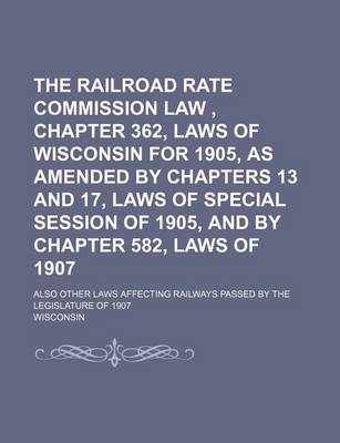 Book cover for The Railroad Rate Commission Law, Chapter 362, Laws of Wisconsin for 1905, as Amended by Chapters 13 and 17, Laws of Special Session of 1905, and by Chapter 582, Laws of 1907; Also Other Laws Affecting Railways Passed by the Legislature of 1907