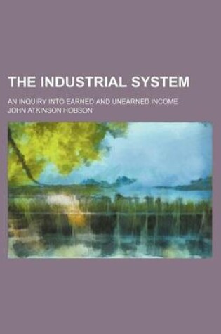 Cover of The Industrial System; An Inquiry Into Earned and Unearned Income