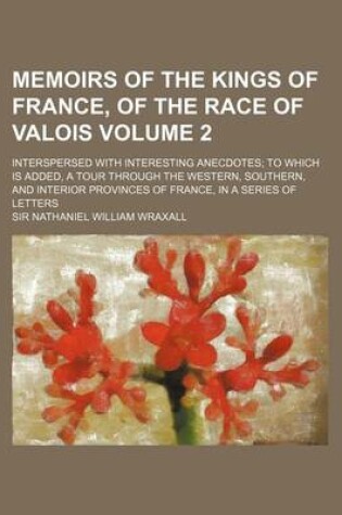 Cover of Memoirs of the Kings of France, of the Race of Valois Volume 2; Interspersed with Interesting Anecdotes to Which Is Added, a Tour Through the Western, Southern, and Interior Provinces of France, in a Series of Letters