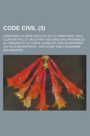 Cover of Code Civil (5); Contenant La Serie Des Lois Qui Le Composent, Avec Leurs Motifs, Et Un Extrait Des Discours Prononces Au Tribunat Et Au Corps Legislat