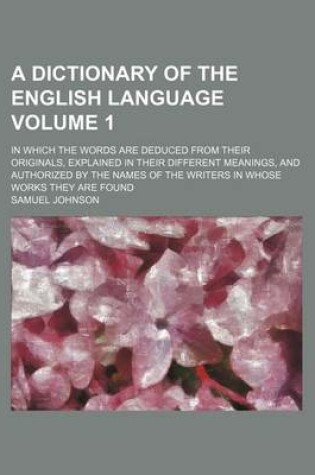 Cover of A Dictionary of the English Language Volume 1; In Which the Words Are Deduced from Their Originals, Explained in Their Different Meanings, and Authorized by the Names of the Writers in Whose Works They Are Found