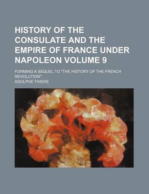 Book cover for History of the Consulate and the Empire of France Under Napoleon; Forming a Sequel to "The History of the French Revolution." Volume 9