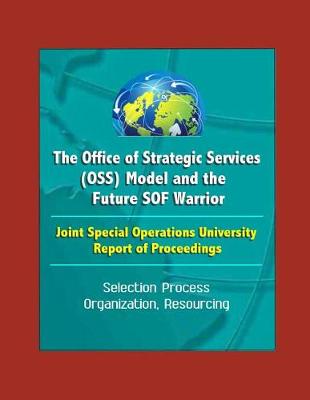Book cover for The Office of Strategic Services (OSS) Model and the Future SOF Warrior - Joint Special Operations University Report of Proceedings - Selection Process, Organization, Resourcing