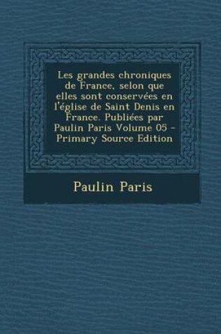 Cover of Les Grandes Chroniques de France, Selon Que Elles Sont Conservees En L'Eglise de Saint Denis En France. Publiees Par Paulin Paris Volume 05 - Primary