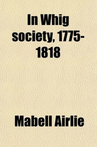 Cover of In Whig Society, 1775-1818; Compiled from the Hitherto Unpublished Correspondence of Elizabeth, Viscountess Melbourne, and Emily Lamb, Countess Cowper, Afterwards Viscountess Palmerston