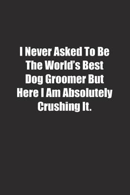 Book cover for I Never Asked To Be The World's Best Dog Groomer But Here I Am Absolutely Crushing It.