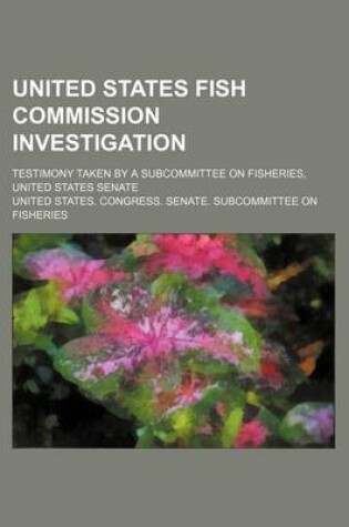 Cover of United States Fish Commission Investigation; Testimony Taken by a Subcommittee on Fisheries, United States Senate