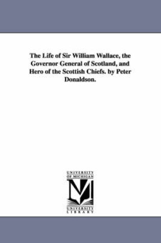 Cover of The Life of Sir William Wallace, the Governor General of Scotland, and Hero of the Scottish Chiefs. by Peter Donaldson.