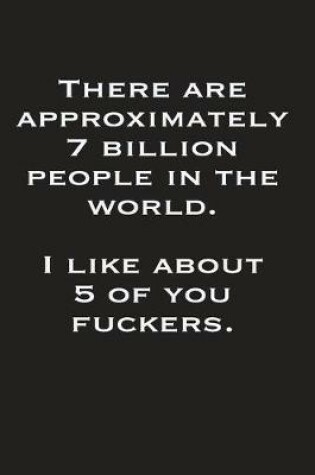 Cover of There Are Approximately 7 Billion People In The World I Like About 5 Of You Fuckers