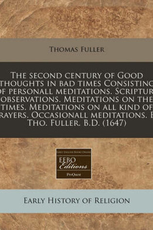 Cover of The Second Century of Good Thoughts in Bad Times Consisting of Personall Meditations. Scripture Observations. Meditations on the Times. Meditations on All Kind of Prayers. Occasionall Meditations. by Tho. Fuller. B.D. (1647)