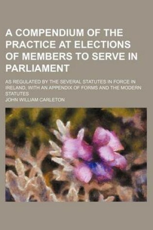 Cover of A Compendium of the Practice at Elections of Members to Serve in Parliament; As Regulated by the Several Statutes in Force in Ireland, with an Appendix of Forms and the Modern Statutes