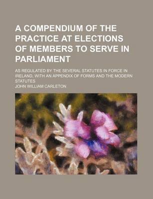 Book cover for A Compendium of the Practice at Elections of Members to Serve in Parliament; As Regulated by the Several Statutes in Force in Ireland, with an Appendix of Forms and the Modern Statutes