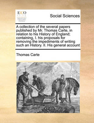 Book cover for A collection of the several papers published by Mr. Thomas Carte, in relation to his History of England; containing, I. his proposals for removing the impediments of writing such an History. II. His general account