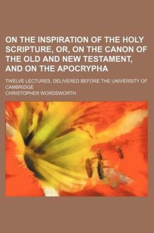 Cover of On the Inspiration of the Holy Scripture, Or, on the Canon of the Old and New Testament, and on the Apocrypha; Twelve Lectures, Delivered Before the U