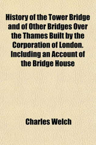 Cover of History of the Tower Bridge and of Other Bridges Over the Thames Built by the Corporation of London. Including an Account of the Bridge House