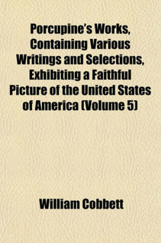 Cover of Porcupine's Works, Containing Various Writings and Selections, Exhibiting a Faithful Picture of the United States of America (Volume 5)