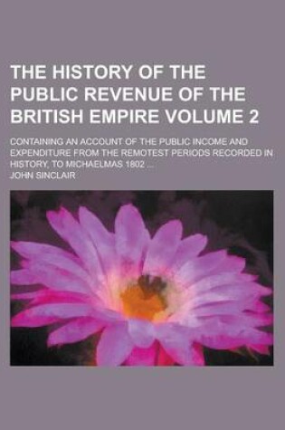 Cover of The History of the Public Revenue of the British Empire; Containing an Account of the Public Income and Expenditure from the Remotest Periods Recorded in History, to Michaelmas 1802 ... Volume 2