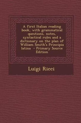 Cover of A First Italian Reading Book, with Grammatical Questions, Notes, Syntactical Rules and a Dictionary on the Plan of William Smith's Principia Latina - Primary Source Edition