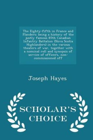 Cover of The Eighty-Fifth in France and Flanders; Being a History of the Justly Famous 85th Canadian Infantry Battalion (Nova Scotia Highlanders) in the Various Theaters of War, Together with a Nominal Roll and Synopsis of Service of Officers, Non-Commissioned Off - S