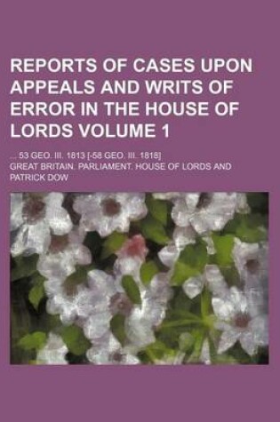 Cover of Reports of Cases Upon Appeals and Writs of Error in the House of Lords Volume 1; ... 53 Geo. III. 1813 [-58 Geo. III. 1818]