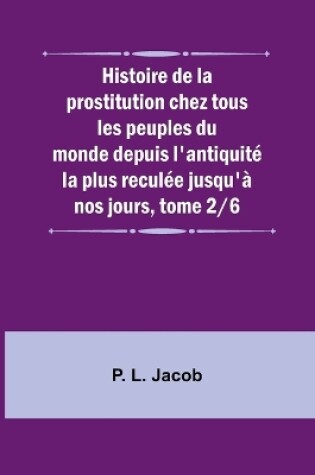 Cover of Histoire de la prostitution chez tous les peuples du monde depuis l'antiquit� la plus recul�e jusqu'� nos jours, tome 2/6