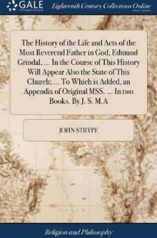 Cover of The History of the Life and Acts of the Most Reverend Father in God, Edmund Grindal, ... in the Course of This History Will Appear Also the State of This Church; ... to Which Is Added, an Appendix of Original Mss. ... in Two Books. by J. S. M.a