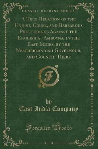 Cover of A True Relation of the Unjust, Cruel, and Barbarous Proceedings Against the English at Amboyna, in the East Indies, by the Neatherlandish Governour, and Council There (Classic Reprint)