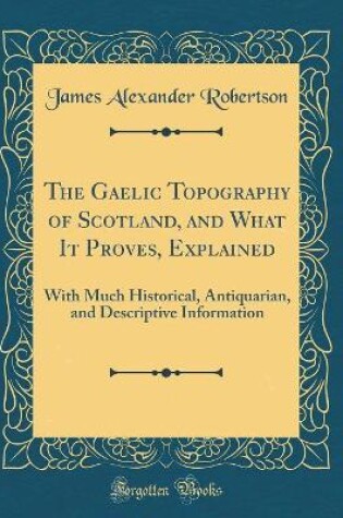 Cover of The Gaelic Topography of Scotland, and What It Proves, Explained: With Much Historical, Antiquarian, and Descriptive Information (Classic Reprint)