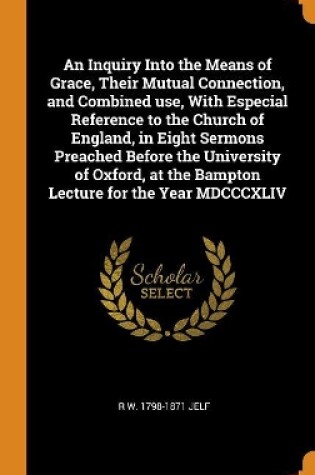 Cover of An Inquiry Into the Means of Grace, Their Mutual Connection, and Combined Use, with Especial Reference to the Church of England, in Eight Sermons Preached Before the University of Oxford, at the Bampton Lecture for the Year MDCCCXLIV