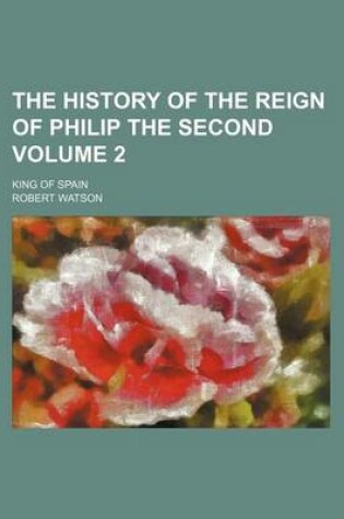 Cover of The History of the Reign of Philip the Second Volume 2; King of Spain