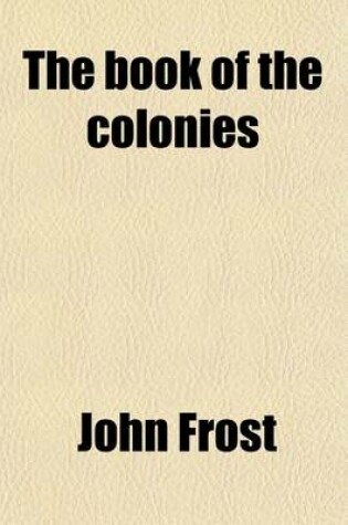 Cover of The Book of the Colonies; Comprising a History of the Colonies Composing the United States from the Discovery in the Tenth Century Until the Commencement of the Revolutionary War