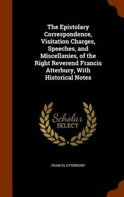 Book cover for The Epistolary Correspondence, Visitation Charges, Speeches, and Miscellanies, of the Right Reverend Francis Atterbury, With Historical Notes