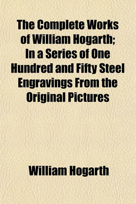 Book cover for The Complete Works of William Hogarth; In a Series of One Hundred and Fifty Steel Engravings from the Original Pictures