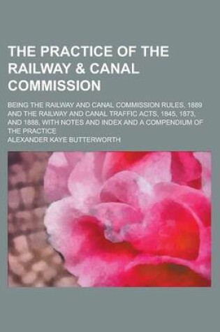 Cover of The Practice of the Railway & Canal Commission; Being the Railway and Canal Commission Rules, 1889 and the Railway and Canal Traffic Acts, 1845, 1873, and 1888, with Notes and Index and a Compendium of the Practice