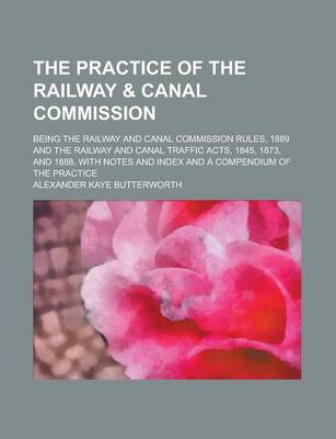 Book cover for The Practice of the Railway & Canal Commission; Being the Railway and Canal Commission Rules, 1889 and the Railway and Canal Traffic Acts, 1845, 1873, and 1888, with Notes and Index and a Compendium of the Practice