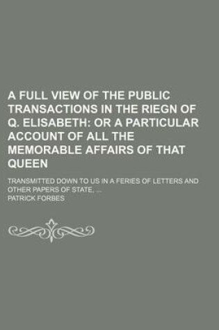 Cover of A Full View of the Public Transactions in the Riegn of Q. Elisabeth; Or a Particular Account of All the Memorable Affairs of That Queen. Transmitted Down to Us in a Feries of Letters and Other Papers of State,