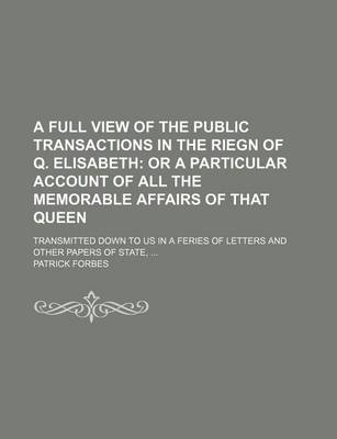 Book cover for A Full View of the Public Transactions in the Riegn of Q. Elisabeth; Or a Particular Account of All the Memorable Affairs of That Queen. Transmitted Down to Us in a Feries of Letters and Other Papers of State,