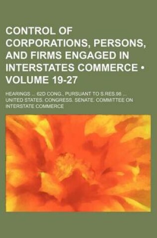 Cover of Control of Corporations, Persons, and Firms Engaged in Interstates Commerce (Volume 19-27); Hearings 62d Cong., Pursuant to S.Res.98