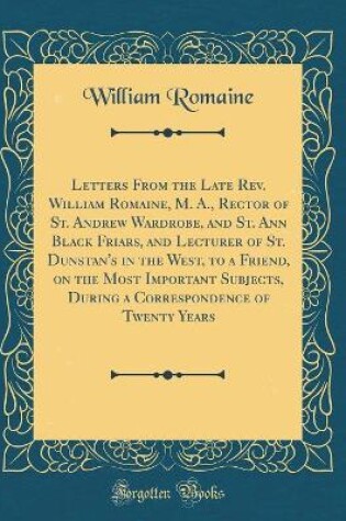 Cover of Letters from the Late Rev. William Romaine, M. A., Rector of St. Andrew Wardrobe, and St. Ann Black Friars, and Lecturer of St. Dunstan's in the West, to a Friend, on the Most Important Subjects, During a Correspondence of Twenty Years (Classic Reprint)