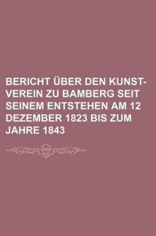 Cover of Bericht Uber Den Kunst-Verein Zu Bamberg Seit Seinem Entstehen Am 12 Dezember 1823 Bis Zum Jahre 1843