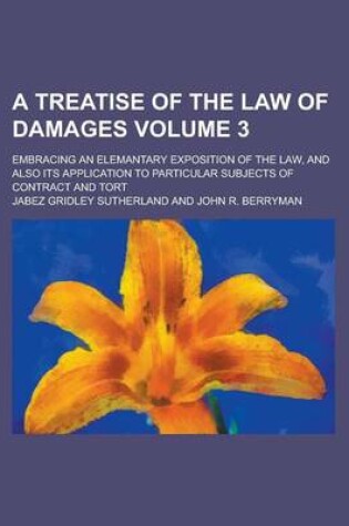 Cover of A Treatise of the Law of Damages; Embracing an Elemantary Exposition of the Law, and Also Its Application to Particular Subjects of Contract and Tort Volume 3
