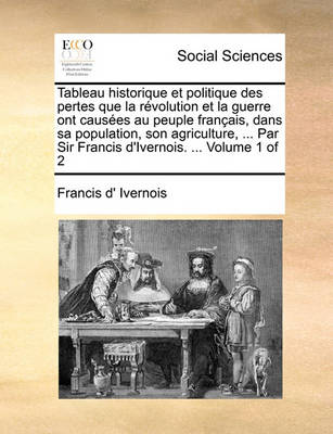 Book cover for Tableau Historique Et Politique Des Pertes Que La Rvolution Et La Guerre Ont Causes Au Peuple Franais, Dans Sa Population, Son Agriculture, ... Par Sir Francis D'Ivernois. ... Volume 1 of 2