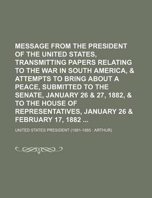 Book cover for Message from the President of the United States, Transmitting Papers Relating to the War in South America, & Attempts to Bring about a Peace, Submitted to the Senate, January 26 & 27, 1882, & to the House of Representatives, January 26 & February 17,