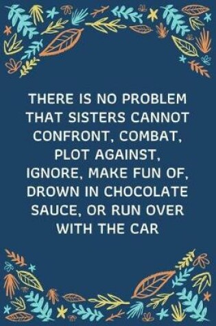 Cover of There Is No Problem That Sisters Cannot Confront, Combat, Plot Against, Ignore, Make Fun Of, Drown In Chocolate Sauce, Or Run Over With The Car