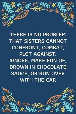 Book cover for There Is No Problem That Sisters Cannot Confront, Combat, Plot Against, Ignore, Make Fun Of, Drown In Chocolate Sauce, Or Run Over With The Car