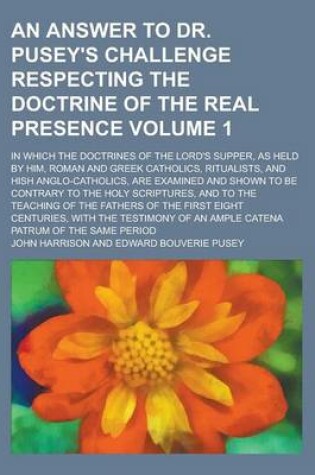 Cover of An Answer to Dr. Pusey's Challenge Respecting the Doctrine of the Real Presence; In Which the Doctrines of the Lord's Supper, as Held by Him, Roman and Greek Catholics, Ritualists, and Hish Anglo-Catholics, Are Examined and Shown Volume 1
