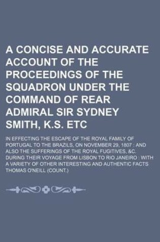 Cover of A Concise and Accurate Account of the Proceedings of the Squadron Under the Command of Rear Admiral Sir Sydney Smith, K.S. Etc; In Effecting the Escape of the Royal Family of Portugal to the Brazils, on November 29, 1807 and Also the Sufferings of the Royal