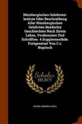 Cover of Nurnbergisches Gelehrten-Lexicon Oder Beschreibung Aller Nurnbergischen Gelehrten Beyderley Geschlechtes Nach Ihrem Leben, Verdiensten Und Schrifften. 4 Supplementbde. Fortgesetzet Von C.C. Nopitsch