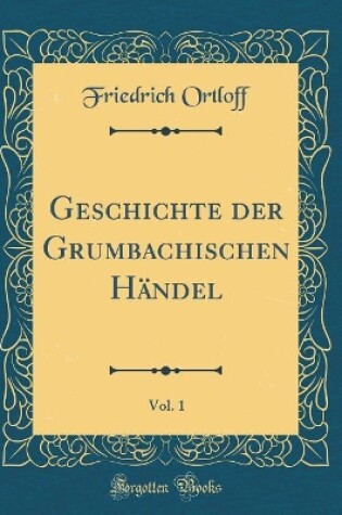 Cover of Geschichte Der Grumbachischen Handel, Vol. 1 (Classic Reprint)